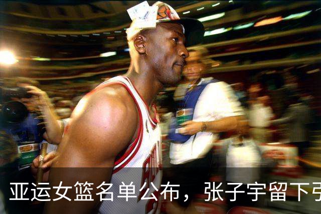 亚运女篮名单公布，张子宇留下引发热议，韩旭缺席原因揭秘