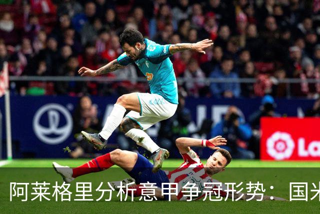 阿莱格里分析意甲争冠形势：国米领衔，其他七队同样不容小觑